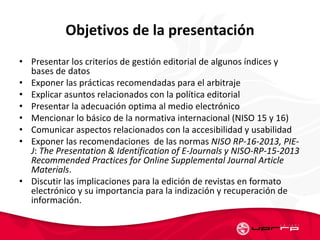 Objetivos de la presentación
• Presentar los criterios de gestión editorial de algunos índices y
bases de datos
• Exponer las prácticas recomendadas para el arbitraje
• Explicar asuntos relacionados con la política editorial
• Presentar la adecuación optima al medio electrónico
• Mencionar lo básico de la normativa internacional (NISO 15 y 16)
• Comunicar aspectos relacionados con la accesibilidad y usabilidad
• Exponer las recomendaciones de las normas NISO RP-16-2013, PIE-
J: The Presentation & Identification of E-Journals y NISO-RP-15-2013
Recommended Practices for Online Supplemental Journal Article
Materials.
• Discutir las implicaciones para la edición de revistas en formato
electrónico y su importancia para la indización y recuperación de
información.
 