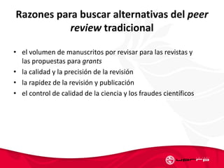 Razones para buscar alternativas del peer
review tradicional
• el volumen de manuscritos por revisar para las revistas y
las propuestas para grants
• la calidad y la precisión de la revisión
• la rapidez de la revisión y publicación
• el control de calidad de la ciencia y los fraudes científicos
 