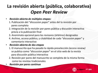 La revisión abierta (pública, colaborativa)
Open Peer Review
• Revisión abierta de múltiples etapas:
1. Publicación del “discussion paper” antes del la revisión por
pares completa
2. Integración de la revisión por pares pública y discusión interactiva
previa a la publicación final
3. Anonimato opcional para los revisores (árbitros) designados
4. Archivo, acceso público, y citabilidad de cada “discussion paper” y
comentario interactivo
• Revisión abierta de dos etapas
1. El manuscrito que ha pasado la rápida preselección (access review)
se publica como “discussion paper” en el sitio web de la revista
para discusión pública interactiva
2. Revisión por pares del manuscrito se completa de la misma forma
como las revistas tradicionales
• Revisión por pares continua
 