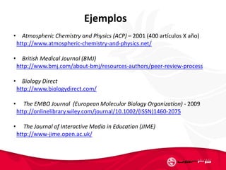 Ejemplos
• Atmospheric Chemistry and Physics (ACP) – 2001 (400 artículos X año)
http://www.atmospheric-chemistry-and-physics.net/
• British Medical Journal (BMJ)
http://www.bmj.com/about-bmj/resources-authors/peer-review-process
• Biology Direct
http://www.biologydirect.com/
• The EMBO Journal (European Molecular Biology Organization) - 2009
http://onlinelibrary.wiley.com/journal/10.1002/(ISSN)1460-2075
• The Journal of Interactive Media in Education (JIME)
http://www-jime.open.ac.uk/
 