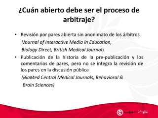 ¿Cuán abierto debe ser el proceso de
arbitraje?
• Revisión por pares abierta sin anonimato de los árbitros
(Journal of Interactive Media in Education,
Biology Direct, British Medical Journal)
• Publicación de la historia de la pre-publicación y los
comentarios de pares, pero no se integra la revisión de
los pares en la discusión pública
(BioMed Central Medical Journals, Behavioral &
Brain Sciences)
 