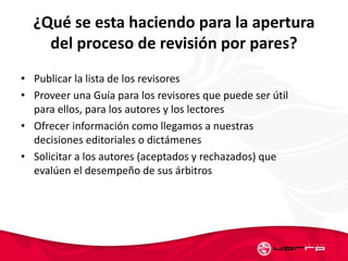 ¿Qué se esta haciendo para la apertura
del proceso de revisión por pares?
• Publicar la lista de los revisores
• Proveer una Guía para los revisores que puede ser útil
para ellos, para los autores y los lectores
• Ofrecer información como llegamos a nuestras
decisiones editoriales o dictámenes
• Solicitar a los autores (aceptados y rechazados) que
evalúen el desempeño de sus árbitros
 