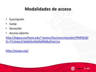 Modalidades de acceso
• Suscripción
• Canje
• Donación
• Acceso abierto
http://legacy.earlham.edu/~peters/fos/overview.htm?PHPSESSI
D=77c3ebe37d4d54e92b9d9968af3cb11e
http://oaspa.org/
 