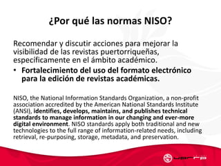 ¿Por qué las normas NISO?
Recomendar y discutir acciones para mejorar la
visibilidad de las revistas puertorriqueñas,
específicamente en el ámbito académico.
• Fortalecimiento del uso del formato electrónico
para la edición de revistas académicas.
NISO, the National Information Standards Organization, a non-profit
association accredited by the American National Standards Institute
(ANSI), identifies, develops, maintains, and publishes technical
standards to manage information in our changing and ever-more
digital environment. NISO standards apply both traditional and new
technologies to the full range of information-related needs, including
retrieval, re-purposing, storage, metadata, and preservation.
 