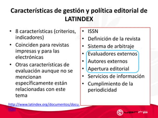 Características de gestión y política editorial de
LATINDEX
• 8 características (criterios,
indicadores)
• Coinciden para revistas
impresas y para las
electrónicas
• Otras características de
evaluación aunque no se
mencionan
específicamente están
relacionadas con este
tema
• ISSN
• Definición de la revista
• Sistema de arbitraje
• Evaluadores externos
• Autores externos
• Apertura editorial
• Servicios de información
• Cumplimiento de la
periodicidad
http://www.latindex.org/documentos/docu.
html
 