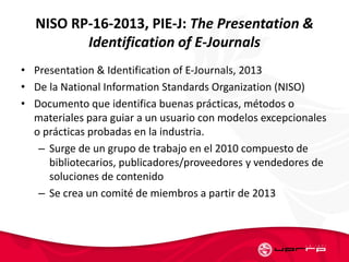 NISO RP-16-2013, PIE-J: The Presentation &
Identification of E-Journals
• Presentation & Identification of E-Journals, 2013
• De la National Information Standards Organization (NISO)
• Documento que identifica buenas prácticas, métodos o
materiales para guiar a un usuario con modelos excepcionales
o prácticas probadas en la industria.
– Surge de un grupo de trabajo en el 2010 compuesto de
bibliotecarios, publicadores/proveedores y vendedores de
soluciones de contenido
– Se crea un comité de miembros a partir de 2013
 