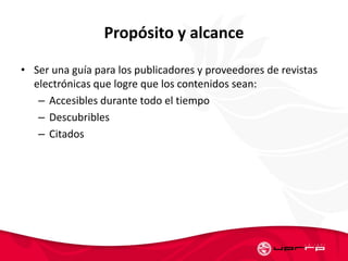 Propósito y alcance
• Ser una guía para los publicadores y proveedores de revistas
electrónicas que logre que los contenidos sean:
– Accesibles durante todo el tiempo
– Descubribles
– Citados
 