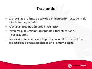 Trasfondo
• Las revistas a lo largo de su vida cambian de formato, de título
e inclusive de portadas
• Afecta la recuperación de la información
• Involucra publicadoras, agregadores, bibliotecarios e
investigadores.
• La descripción, el acceso y la presentación de los seriados y
sus artículos es más complicada en el entorno digital
 