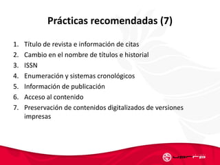 Prácticas recomendadas (7)
1. Título de revista e información de citas
2. Cambio en el nombre de títulos e historial
3. ISSN
4. Enumeración y sistemas cronológicos
5. Información de publicación
6. Acceso al contenido
7. Preservación de contenidos digitalizados de versiones
impresas
 