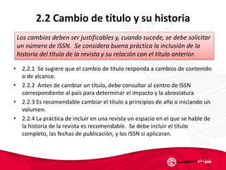 2.2 Cambio de título y su historia
• 2.2.1 Se sugiere que el cambio de título responda a cambios de contenido
o de alcance.
• 2.2.2 Antes de cambiar un título, debe consultar al centro de ISSN
correspondiente al país para determinar el impacto y la abreviatura
• 2.2.3 Es recomendable cambiar el título a principios de año o iniciando un
volumen.
• 2.2.4 La práctica de incluir en una revista un espacio en el que se hable de
la historia de la revista es recomendable. Se debe incluir el título
completo, las fechas de publicación, y los ISSN si aplicaran.
Los cambios deben ser justificables y, cuando sucede, se debe solicitar
un número de ISSN. Se considera buena práctica la inclusión de la
historia del título de la revista y su relación con el título anterior.
 
