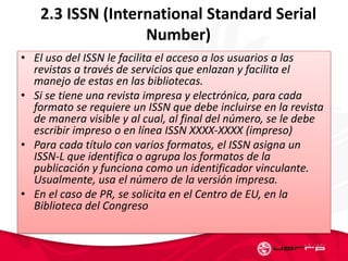 2.3 ISSN (International Standard Serial
Number)
• El uso del ISSN le facilita el acceso a los usuarios a las
revistas a través de servicios que enlazan y facilita el
manejo de estas en las bibliotecas.
• Si se tiene una revista impresa y electrónica, para cada
formato se requiere un ISSN que debe incluirse en la revista
de manera visible y al cual, al final del número, se le debe
escribir impreso o en línea ISSN XXXX-XXXX (impreso)
• Para cada título con varios formatos, el ISSN asigna un
ISSN-L que identifica o agrupa los formatos de la
publicación y funciona como un identificador vinculante.
Usualmente, usa el número de la versión impresa.
• En el caso de PR, se solicita en el Centro de EU, en la
Biblioteca del Congreso
 