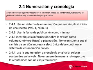 2.4 Numeración y cronología
• 2.4.1 Use un sistema de enumeración que sea simple al inicio
de una revista. (Vol. 1, Núm. 1)
• 2.4.2 Use la fecha de publicación como mínimo.
• 2.4.3 identifique la información sobre la revista como
volumen, número (issue) y paginación. Tome en cuenta que si
cambia de versión impresa a electrónica debe continuar el
sistema de enumeración previo.
• 2.4.4 use la enumeración y cronología original al colocar
contenidos en la web. No enumere de manera retrospectiva
los contenidos con un esquema nuevo.
La enumeración ayuda a reconocer si se tienen todos los contenidos publicados; la
fecha de publicación, a saber el tiempo que cubre.
 