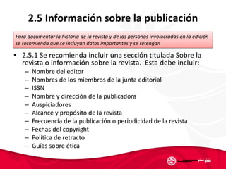 2.5 Información sobre la publicación
• 2.5.1 Se recomienda incluir una sección titulada Sobre la
revista o información sobre la revista. Esta debe incluir:
– Nombre del editor
– Nombres de los miembros de la junta editorial
– ISSN
– Nombre y dirección de la publicadora
– Auspiciadores
– Alcance y propósito de la revista
– Frecuencia de la publicación o periodicidad de la revista
– Fechas del copyright
– Política de retracto
– Guías sobre ética
Para documentar la historia de la revista y de las personas involucradas en la edición
se recomienda que se incluyan datos importantes y se retengan
 