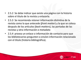 • 2.5.2 Se debe indicar que existe una página con la historia
sobre el título de la revista y enlazarla.
• 2.5.3 Se recomienda retener información distintiva de la
revista como la que antecede (front matter) y la que se coloca
después de los artículos (back matters), las portadas de las
revistas y otra información o metadato
• 2.5.4 provea un enlace o información de contacto para que
los bibliotecarios pregunten o envíen información relacionada
con el título (historia bibliográfica).
 