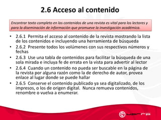 2.6 Acceso al contenido
• 2.6.1 Permita el acceso al contenido de la revista mostrando la lista
de los contenidos e incluyendo una herramienta de búsqueda
• 2.6.2 Presente todos los volúmenes con sus respectivos números y
fechas
• 2.6.3 Use una tabla de contenidos para facilitar la búsqueda de una
sola mirada e incluya fe de errata en la vista para advertir al lector
• 2.6.4 Cuando un contenido no pueda ser buscable en la página de
la revista por alguna razón como la de derecho de autor, provea
enlace al lugar donde se puede hallar
• 2.6.5 Conserve el contenido publicado ya sea digitalizado, de los
impresos, o los de origen digital. Nunca remueva contenidos,
renombre o vuelva a enumerar.
Encontrar texto completo en los contenidos de una revista es vital para los lectores y
para la diseminación de información que promueve la investigación académica.
 