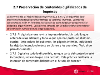 2.7 Preservación de contenidos digitalizados de
impresos
• 2.7.1 Al digitalizar una revista impresa debe incluir todo lo que
antecede a los artículos y todo lo que aparece posterior al último
escrito. Esto incluye las cubiertas, las páginas internas, incluyendo
las dejadas intencionalmente en blanco y los anuncios. Todo sirve
para documentar.
• 2.7.2 Digitalice todo lo disponible, aunque parte del contenido esté
incompleto, indicando que está perdido. Esta práctica facilitaría la
inserción de contenidos hallados en el futuro, de suceder.
Considere todas las recomendaciones previas (2.1 a 2.6) y las siguientes para
proyectos de digitalización de contenidos de versiones impresas. Cuando los
contenidos no están en formatos electrónicos se debe digitalizar aunque no esté
disponible algún número. Considere la consulta con un bibliotecarios de necesitar
obtener algún número que no tenga disponible.
 