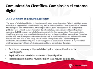 Comunicación Científica. Cambios en el entorno
digital
• Énfasis en una mayor disponibilidad de los datos utilizados en la
investigación.
• Explicación del uso de los datos en la investigación.
• Integración de material multimedia en los artículos publicados.
56
 