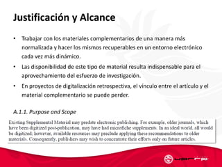 Justificación y Alcance
• Trabajar con los materiales complementarios de una manera más
normalizada y hacer los mismos recuperables en un entorno electrónico
cada vez más dinámico.
• Las disponibilidad de este tipo de material resulta indispensable para el
aprovechamiento del esfuerzo de investigación.
• En proyectos de digitalización retrospectiva, el vínculo entre el artículo y el
material complementario se puede perder.
A.1.1. Purpose and Scope
57
 