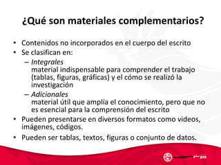 ¿Qué son materiales complementarios?
• Contenidos no incorporados en el cuerpo del escrito
• Se clasifican en:
– Integrales
material indispensable para comprender el trabajo
(tablas, figuras, gráficas) y el cómo se realizó la
investigación
– Adicionales
material útil que amplía el conocimiento, pero que no
es esencial para la comprensión del escrito
• Pueden presentarse en diversos formatos como videos,
imágenes, códigos.
• Pueden ser tablas, textos, figuras o conjunto de datos.
 