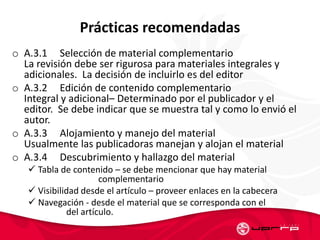Prácticas recomendadas
o A.3.1 Selección de material complementario
La revisión debe ser rigurosa para materiales integrales y
adicionales. La decisión de incluirlo es del editor
o A.3.2 Edición de contenido complementario
Integral y adicional– Determinado por el publicador y el
editor. Se debe indicar que se muestra tal y como lo envió el
autor.
o A.3.3 Alojamiento y manejo del material
Usualmente las publicadoras manejan y alojan el material
o A.3.4 Descubrimiento y hallazgo del material
 Tabla de contenido – se debe mencionar que hay material
complementario
 Visibilidad desde el artículo – proveer enlaces en la cabecera
 Navegación - desde el material que se corresponda con el
del artículo.
 