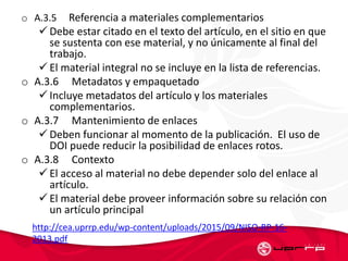 o A.3.5 Referencia a materiales complementarios
 Debe estar citado en el texto del artículo, en el sitio en que
se sustenta con ese material, y no únicamente al final del
trabajo.
 El material integral no se incluye en la lista de referencias.
o A.3.6 Metadatos y empaquetado
 Incluye metadatos del artículo y los materiales
complementarios.
o A.3.7 Mantenimiento de enlaces
 Deben funcionar al momento de la publicación. El uso de
DOI puede reducir la posibilidad de enlaces rotos.
o A.3.8 Contexto
 El acceso al material no debe depender solo del enlace al
artículo.
 El material debe proveer información sobre su relación con
un artículo principal
http://cea.uprrp.edu/wp-content/uploads/2015/09/NISO-RP-16-
2013.pdf
 