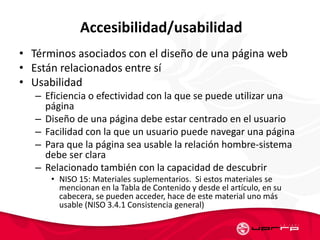 Accesibilidad/usabilidad
• Términos asociados con el diseño de una página web
• Están relacionados entre sí
• Usabilidad
– Eficiencia o efectividad con la que se puede utilizar una
página
– Diseño de una página debe estar centrado en el usuario
– Facilidad con la que un usuario puede navegar una página
– Para que la página sea usable la relación hombre-sistema
debe ser clara
– Relacionado también con la capacidad de descubrir
• NISO 15: Materiales suplementarios. Si estos materiales se
mencionan en la Tabla de Contenido y desde el artículo, en su
cabecera, se pueden acceder, hace de este material uno más
usable (NISO 3.4.1 Consistencia general)
 