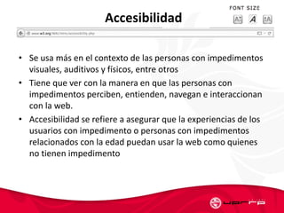 Accesibilidad
• Se usa más en el contexto de las personas con impedimentos
visuales, auditivos y físicos, entre otros
• Tiene que ver con la manera en que las personas con
impedimentos perciben, entienden, navegan e interaccionan
con la web.
• Accesibilidad se refiere a asegurar que la experiencias de los
usuarios con impedimento o personas con impedimentos
relacionados con la edad puedan usar la web como quienes
no tienen impedimento
 