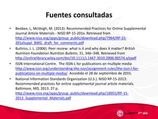 Fuentes consultadas
• Beebee, L, McVeigh, M. (2012). Recommended Practices for Online Supplemental
Journal Article Materials - NISO RP-15-201x. Retrieved from
http://www.niso.org/apps/group_public/download.php/7964/RP-15-
201xSuppl_BWG_draft_for_comments.pdf
• Buttriss, J. L. (2006). Peer review: what is it and why does it matter? British
Nutrition Foundation Nutrition Bulletin, 31, 346–348. Retrieved from
http://onlinelibrary.wiley.com/doi/10.1111/j.1467-3010.2006.00574.x/epdf
• ISSN International Centre. The ISSN-L for publications on multiple media
http://www.issn.org/understanding-the-issn/assignment-rules/the-issn-l-for-
publications-on-multiple-media/ Accedido el 28 de septiembre de 2015.
• National Information Standards Organization (U.S.). NISO RP-15-2013:
Recommended practices for online supplemental journal article materials.
Baltimore, MD, 2013. 27 p.
http://www.niso.org/apps/group_public/download.php/10055/RP-15-
2013_Supplemental_Materials.pdf
 