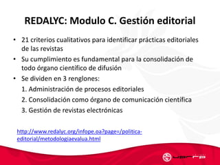 REDALYC: Modulo C. Gestión editorial
• 21 criterios cualitativos para identificar prácticas editoriales
de las revistas
• Su cumplimiento es fundamental para la consolidación de
todo órgano científico de difusión
• Se dividen en 3 renglones:
1. Administración de procesos editoriales
2. Consolidación como órgano de comunicación científica
3. Gestión de revistas electrónicas
http://www.redalyc.org/infope.oa?page=/politica-
editorial/metodologiaevalua.html
 