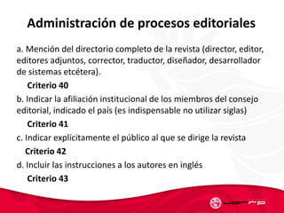 Administración de procesos editoriales
a. Mención del directorio completo de la revista (director, editor,
editores adjuntos, corrector, traductor, diseñador, desarrollador
de sistemas etcétera).
Criterio 40
b. Indicar la afiliación institucional de los miembros del consejo
editorial, indicado el país (es indispensable no utilizar siglas)
Criterio 41
c. Indicar explícitamente el público al que se dirige la revista
Criterio 42
d. Incluir las instrucciones a los autores en inglés
Criterio 43
 