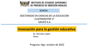 Innovación para la gestión educativa
Progreso, Hgo. octubre de 2022
DOCTORADO EN CIENCIAS DE LA EDUCACIÓN
CUATRIMESTRE 4°
GRUPO 4-A
IESPOH
Dr. Sócrates López
Pérez
 