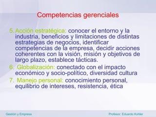 Competencias gerenciales

  5. Acción estratégica: conocer el entorno y la
     industria, beneficios y limitaciones de distintas
     estrategias de negocios, identificar
     competencias de la empresa, decidir acciones
     coherentes con la visión, misión y objetivos de
     largo plazo, establece tácticas.
  6. Globalización: conectado con el impacto
     económico y socio-político, diversidad cultura
  7. Manejo personal: conocimiento personal,
     equilibrio de intereses, resistencia, ética



Gestión y Empresa                        Profesor: Eduardo Kohler
 