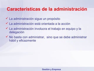 Características de la administración
 La administración sigue un propósito
 La administración está orientada a la acción
 La administración involucra el trabajo en equipo y la
  delegación
 No basta con administrar, sino que se debe administrar
  hábil y eficazmente




                         Gestión y Empresa
 