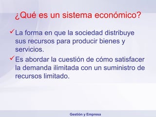 ¿Qué es un sistema económico?
La forma en que la sociedad distribuye
 sus recursos para producir bienes y
 servicios.
Es abordar la cuestión de cómo satisfacer
 la demanda ilimitada con un suministro de
 recursos limitado.




                  Gestión y Empresa
 