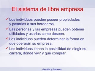 El sistema de libre empresa
 Los individuos pueden poseer propiedades
  y pasarlas a sus herederos.
 Las personas y las empresas pueden obtener
  utilidades y usarlas como deseen.
 Los individuos pueden determinar la forma en
  que operarán su empresa.
 Los individuos tienen la posibilidad de elegir su
  carrera, dónde vivir y qué comprar.



                       Gestión y Empresa
 