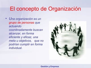 El concepto de Organización
• Una organización es un
  grupo de personas que
  actuando
  coordinadamente buscan
  alcanzar, en forma
  eficiente y eficaz, una
  meta u objetivos, que no
  podrían cumplir en forma
  individual.




                        Gestión y Empresa
 
