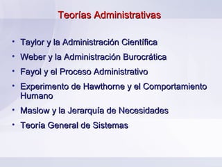 Teorías Administrativas

• Taylor y la Administración Científica
• Weber y la Administración Burocrática
• Fayol y el Proceso Administrativo
• Experimento de Hawthorne y el Comportamiento
  Humano
• Maslow y la Jerarquía de Necesidades
• Teoría General de Sistemas
 