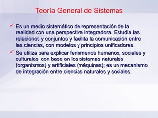 Teoría General de Sistemas

 Es un medio sistemático de representación de la
  realidad con una perspectiva integradora. Estudia las
  relaciones y conjuntos y facilita la comunicación entre
  las ciencias, con modelos y principios unificadores.
 Se utiliza para explicar fenómenos humanos, sociales y
  culturales, con base en los sistemas naturales
  (organismos) y artificiales (máquinas); es un mecanismo
  de integración entre ciencias naturales y sociales.
 