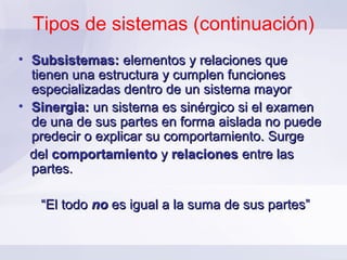 Tipos de sistemas (continuación)
• Subsistemas: elementos y relaciones que
  tienen una estructura y cumplen funciones
  especializadas dentro de un sistema mayor
• Sinergia: un sistema es sinérgico si el examen
  de una de sus partes en forma aislada no puede
  predecir o explicar su comportamiento. Surge
  del comportamiento y relaciones entre las
  partes.

   “El todo no es igual a la suma de sus partes”
 