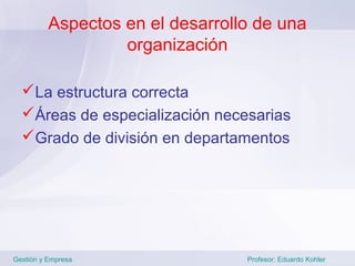 Aspectos en el desarrollo de una
                   organización

  La estructura correcta
  Áreas de especialización necesarias
  Grado de división en departamentos




Gestión y Empresa                 Profesor: Eduardo Kohler
 