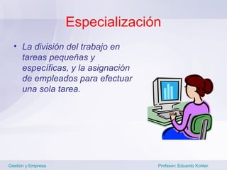 Especialización
  • La división del trabajo en
    tareas pequeñas y
    específicas, y la asignación
    de empleados para efectuar
    una sola tarea.




Gestión y Empresa                  Profesor: Eduardo Kohler
 