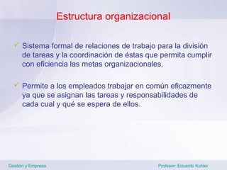 Estructura organizacional

   Sistema formal de relaciones de trabajo para la división
    de tareas y la coordinación de éstas que permita cumplir
    con eficiencia las metas organizacionales.

   Permite a los empleados trabajar en común eficazmente
    ya que se asignan las tareas y responsabilidades de
    cada cual y qué se espera de ellos.




Gestión y Empresa                           Profesor: Eduardo Kohler
 