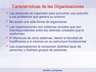 Características de las Organizaciones
 Las personas se organizan para encontrar una solución
  a los problemas que genera su entorno
 No existe una sola forma de organizarse
 Las organizaciones son sistemas sociales que son
  interdependientes entre las distintas unidades que lo
  conforman
 A diferencia de otros sistemas, tienen la facultad de
  modificarse a si mismos en su estructura fundamental
 Las organizaciones la componen distintos tipos de
  personas y distintos grupos de personas




                         Gestión y Empresa
 