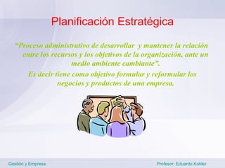 Planificación Estratégica

  “Proceso administrativo de desarrollar y mantener la relación
    entre los recursos y los objetivos de la organización, ante un
                     medio ambiente cambiante”.
      Es decir tiene como objetivo formular y reformular los
                negocios y productos de una empresa.




Gestión y Empresa                               Profesor: Eduardo Kohler
 