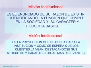 Misión Institucional
   ES EL ENUNCIADO DE SU RAZON DE EXISTIR,
     IDENTIFICANDO LA FUNCION QUE CUMPLE
        EN LA SOCIEDAD Y, SU CARÁCTER Y
              FILOSOFIA BASICA.

                    Visión Institucional
      ES LA PROYECCION QUE SE DESEA DAR A LA
       INSTITUCION Y COMO SE ESPERA QUE LOS
        CLIENTES LA VEAN, DESTACANDOSE SUS
   ATRIBUTOS Y CARACTERISTICAS MAS RELEVANTES.



Gestión y Empresa                          Profesor: Eduardo Kohler
 