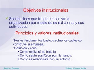 Objetivos institucionales
   Son los fines que trata de alcanzar la
    organización por medio de su existencia y sus
    actividades
            Principios y valores institucionales
          Son los fundamentos básicos sobre los cuales se
          construye la empresa.
          •Cómo es y será.
             • Cómo realizará su trabajo.
             • Cómo serán sus Recursos Humanos.
             • Cómo se relacionará con su entorno.

Gestión y Empresa                            Profesor: Eduardo Kohler
 