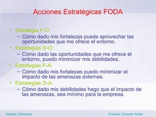 Acciones Estratégicas FODA

  • Estrategia F-O:
     – Cómo dado mis fortalezas puede aprovechar las
       oportunidades que me ofrece el entorno.
  • Estrategias D-O:
     – Cómo dado las oportunidades que me ofrece el
       entorno, puedo minimizar mis debilidades.
  • Estrategias F-A:
     – Cómo dado mis fortalezas puedo minimizar el
       impacto de las amenazas externas.
  • Estrategias D-A:
     – Cómo dado mis debilidades hago que el impacto de
       las amenazas, sea mínimo para la empresa.


Gestión y Empresa                        Profesor: Eduardo Kohler
 