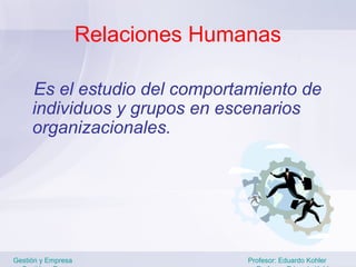 Relaciones Humanas

     Es el estudio del comportamiento de
     individuos y grupos en escenarios
     organizacionales.




Gestión y Empresa                  Profesor: Eduardo Kohler
 