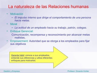 La naturaleza de las Relaciones humanas
   •    Motivación
         – El impulso interno que dirige el comportamiento de una persona
           hacia metas.
   •    Moral
         – La actitud de un empleado hacia su trabajo, patrón, colegas.
   •    Enfoque Gerencial:
         Comunicación, recompensa y reconocimiento por alcanzar metas
           realistas.
   •    Empowerment: Autoridad que se otorga a los empleados para fijar
        sus objetivos



        Gerente hábil: conoce a sus empleados,
        entiende sus diferencias y utiliza diferentes
        enfoques para motivarlos



Gestión y Empresa                                       Profesor: Eduardo Kohler
 