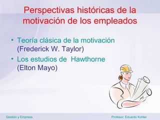 Perspectivas históricas de la
          motivación de los empleados

   • Teoría clásica de la motivación
     (Frederick W. Taylor)
   • Los estudios de Hawthorne
     (Elton Mayo)




Gestión y Empresa                 Profesor: Eduardo Kohler
 